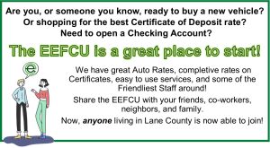 Text. Are you, or someone you know, ready to buy a new vehicle?
Or shopping for the best Certificate of Deposit rate?
 Need to open a Checking Account? 
The EEFCU is a great place to start!
 We have great Auto Rates, completive rates on Certificates, easy to use services, and some of the Friendliest Staff around!
Share the EEFCU with your friends, co-workers, neighbors, and family.
Now, anyone living in Lane County is now able to join