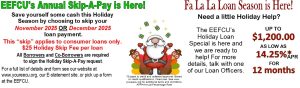Skip-a-pay is here.Save yourself some cash this Holiday Season by choosing to skip your November 2025 OR December 2025 loan payment.
This “skip” applies to consumer loans only.
$25 Holiday Skip Fee per loan
All Borrowers and Co-Borrowers are required to sign the Holiday Skip-A-Pay request.
For a full list of details and form see our website at www.youreecu.org, our e-statement site, or pick up a form at the EEFCU.The EEFCU’s Holiday Loan Special is here and we are ready to help! For more details, talk with one of our Loan Officers.
*Subject to credit and collateral approval. Based on credit qualifications. Fixed rate. See www. youreecu.org for additional terms and conditions. 
APR=Annual Percentage Rate
